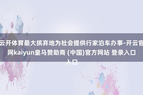 云开体育最大摈弃地为社会提供行家泊车办事-开云官网kaiyun皇马赞助商 (中国)官方网站 登录入口