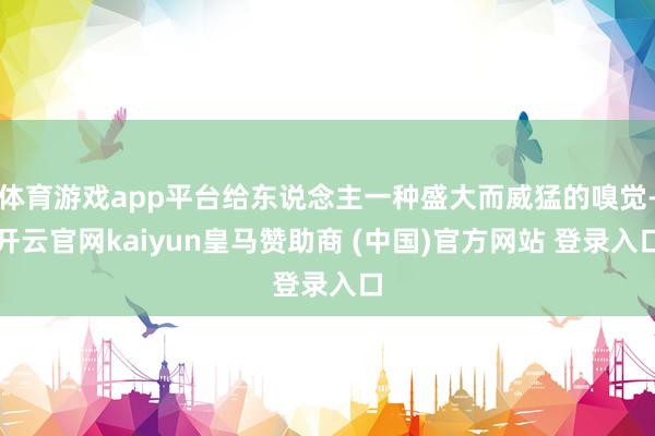 体育游戏app平台给东说念主一种盛大而威猛的嗅觉-开云官网kaiyun皇马赞助商 (中国)官方网站 登录入口