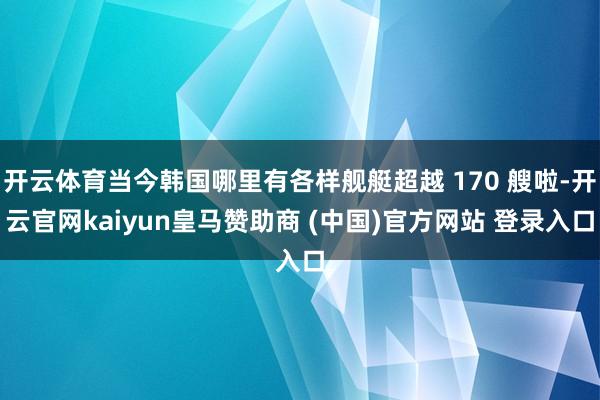 开云体育当今韩国哪里有各样舰艇超越 170 艘啦-开云官网kaiyun皇马赞助商 (中国)官方网站 登录入口