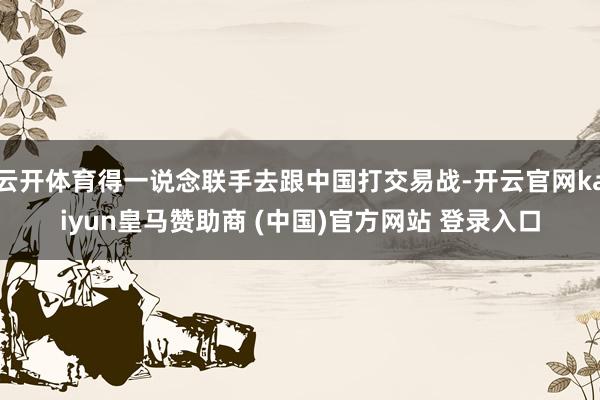 云开体育得一说念联手去跟中国打交易战-开云官网kaiyun皇马赞助商 (中国)官方网站 登录入口