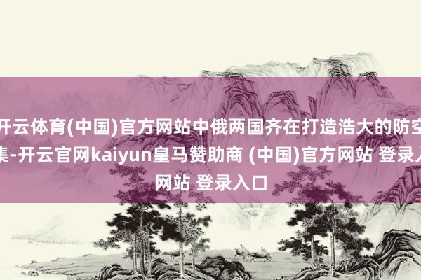 开云体育(中国)官方网站中俄两国齐在打造浩大的防空收集-开云官网kaiyun皇马赞助商 (中国)官方网站 登录入口