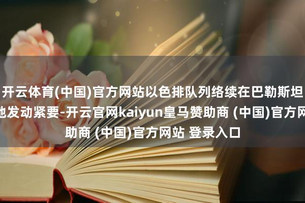 开云体育(中国)官方网站以色排队列络续在巴勒斯坦加沙地带多地发动紧要-开云官网kaiyun皇马赞助商 (中国)官方网站 登录入口