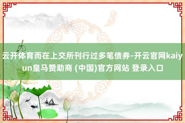 云开体育而在上交所刊行过多笔债券-开云官网kaiyun皇马赞助商 (中国)官方网站 登录入口