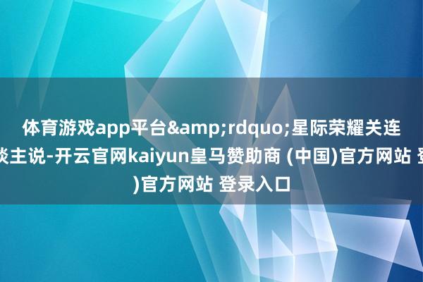 体育游戏app平台&rdquo;星际荣耀关连负责东谈主说-开云官网kaiyun皇马赞助商 (中国)官方网站 登录入口