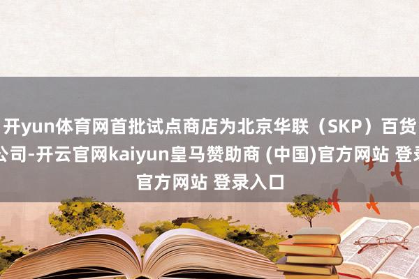 开yun体育网首批试点商店为北京华联（SKP）百货有限公司-开云官网kaiyun皇马赞助商 (中国)官方网站 登录入口