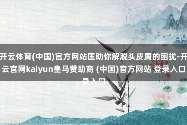 开云体育(中国)官方网站匡助你解脱头皮屑的困扰-开云官网kaiyun皇马赞助商 (中国)官方网站 登录入口