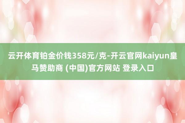 云开体育铂金价钱358元/克-开云官网kaiyun皇马赞助商 (中国)官方网站 登录入口