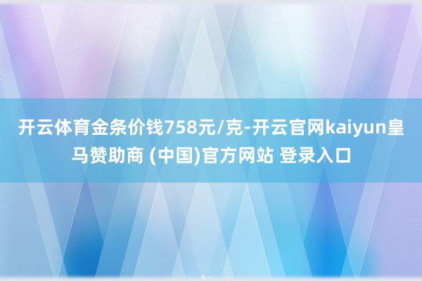 开云体育金条价钱758元/克-开云官网kaiyun皇马赞助商 (中国)官方网站 登录入口