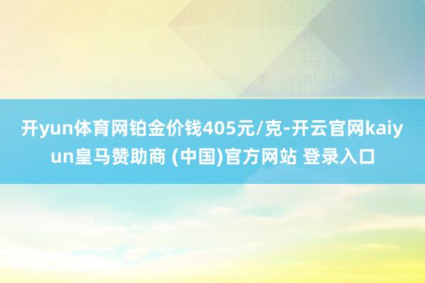 开yun体育网铂金价钱405元/克-开云官网kaiyun皇马赞助商 (中国)官方网站 登录入口