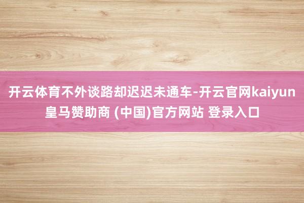 开云体育不外谈路却迟迟未通车-开云官网kaiyun皇马赞助商 (中国)官方网站 登录入口