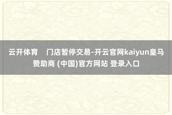 云开体育    门店暂停交易-开云官网kaiyun皇马赞助商 (中国)官方网站 登录入口