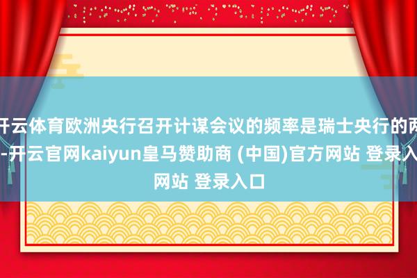 开云体育欧洲央行召开计谋会议的频率是瑞士央行的两倍-开云官网kaiyun皇马赞助商 (中国)官方网站 登录入口