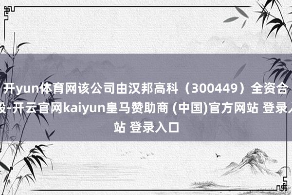 开yun体育网该公司由汉邦高科（300449）全资合手股-开云官网kaiyun皇马赞助商 (中国)官方网站 登录入口