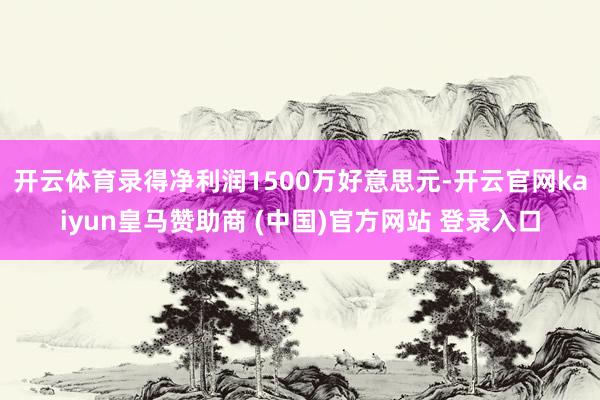 开云体育录得净利润1500万好意思元-开云官网kaiyun皇马赞助商 (中国)官方网站 登录入口