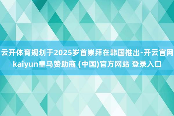 云开体育规划于2025岁首崇拜在韩国推出-开云官网kaiyun皇马赞助商 (中国)官方网站 登录入口