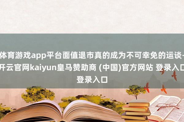 体育游戏app平台面值退市真的成为不可幸免的运谈-开云官网kaiyun皇马赞助商 (中国)官方网站 登录入口
