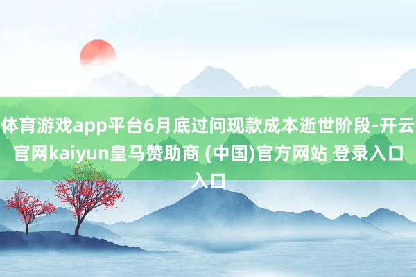 体育游戏app平台6月底过问现款成本逝世阶段-开云官网kaiyun皇马赞助商 (中国)官方网站 登录入口