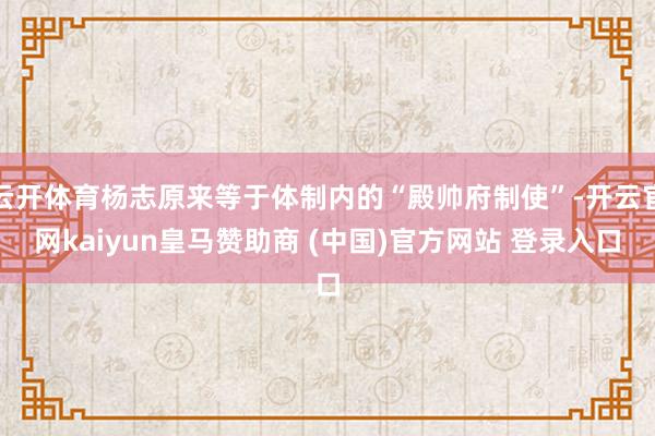 云开体育杨志原来等于体制内的“殿帅府制使”-开云官网kaiyun皇马赞助商 (中国)官方网站 登录入口