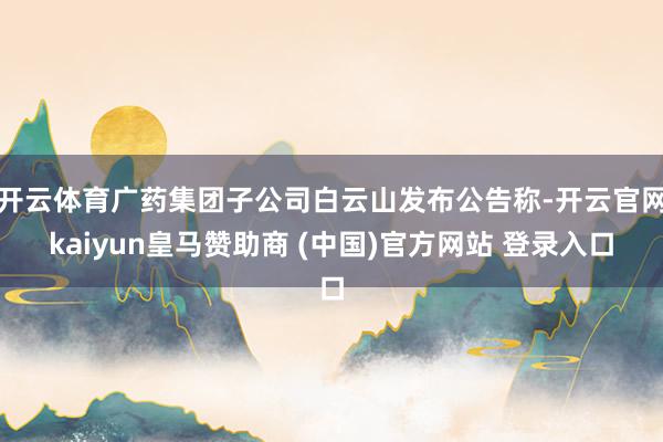 开云体育广药集团子公司白云山发布公告称-开云官网kaiyun皇马赞助商 (中国)官方网站 登录入口