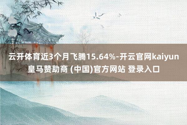 云开体育近3个月飞腾15.64%-开云官网kaiyun皇马赞助商 (中国)官方网站 登录入口