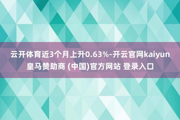 云开体育近3个月上升0.63%-开云官网kaiyun皇马赞助商 (中国)官方网站 登录入口