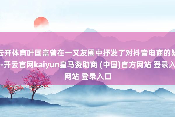 云开体育叶国富曾在一又友圈中抒发了对抖音电商的疑虑-开云官网kaiyun皇马赞助商 (中国)官方网站 登录入口