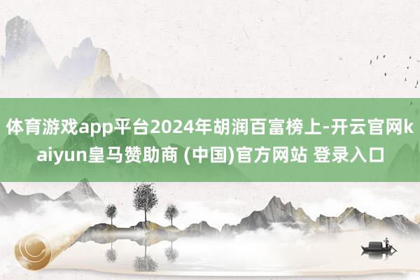 体育游戏app平台2024年胡润百富榜上-开云官网kaiyun皇马赞助商 (中国)官方网站 登录入口