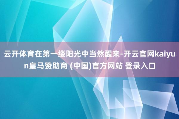 云开体育在第一缕阳光中当然醒来-开云官网kaiyun皇马赞助商 (中国)官方网站 登录入口