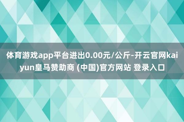 体育游戏app平台进出0.00元/公斤-开云官网kaiyun皇马赞助商 (中国)官方网站 登录入口