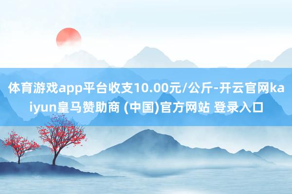 体育游戏app平台收支10.00元/公斤-开云官网kaiyun皇马赞助商 (中国)官方网站 登录入口