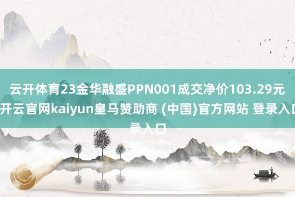 云开体育23金华融盛PPN001成交净价103.29元-开云官网kaiyun皇马赞助商 (中国)官方网站 登录入口