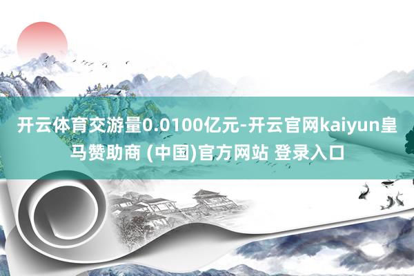 开云体育交游量0.0100亿元-开云官网kaiyun皇马赞助商 (中国)官方网站 登录入口