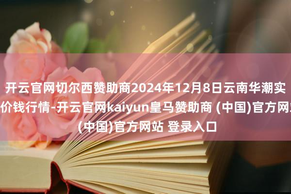 开云官网切尔西赞助商2024年12月8日云南华潮实业有限公司价钱行情-开云官网kaiyun皇马赞助商 (中国)官方网站 登录入口