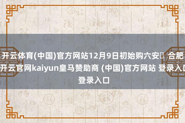 开云体育(中国)官方网站12月9日初始购六安⇋合肥-开云官网kaiyun皇马赞助商 (中国)官方网站 登录入口