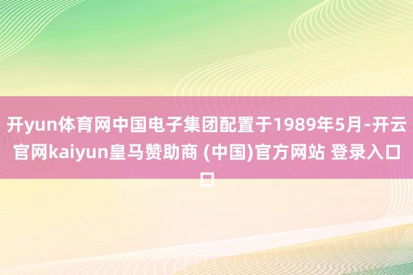 开yun体育网中国电子集团配置于1989年5月-开云官网kaiyun皇马赞助商 (中国)官方网站 登录入口