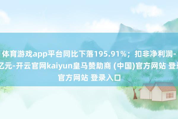 体育游戏app平台同比下落195.91%；扣非净利润-4.12亿元-开云官网kaiyun皇马赞助商 (中国)官方网站 登录入口