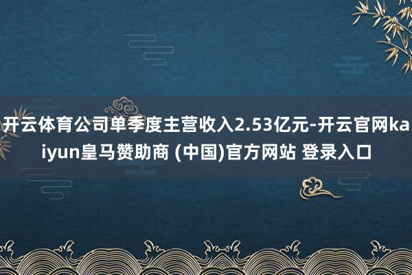 开云体育公司单季度主营收入2.53亿元-开云官网kaiyun皇马赞助商 (中国)官方网站 登录入口