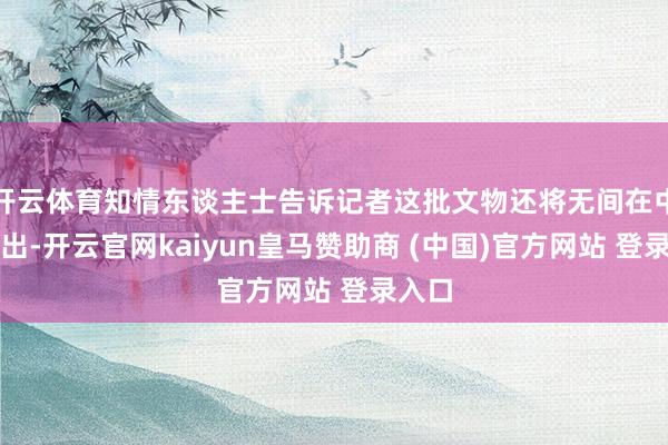 开云体育知情东谈主士告诉记者这批文物还将无间在中国展出-开云官网kaiyun皇马赞助商 (中国)官方网站 登录入口