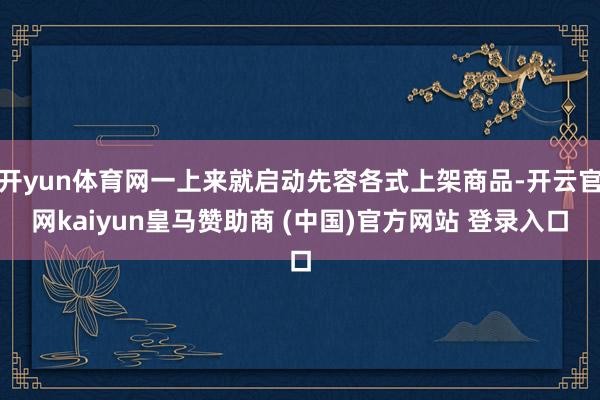 开yun体育网一上来就启动先容各式上架商品-开云官网kaiyun皇马赞助商 (中国)官方网站 登录入口