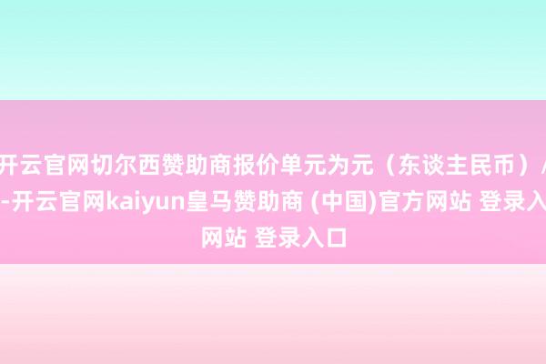 开云官网切尔西赞助商报价单元为元（东谈主民币）/吨-开云官网kaiyun皇马赞助商 (中国)官方网站 登录入口