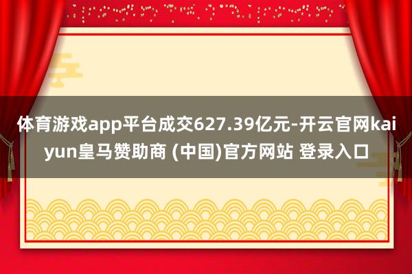 体育游戏app平台成交627.39亿元-开云官网kaiyun皇马赞助商 (中国)官方网站 登录入口