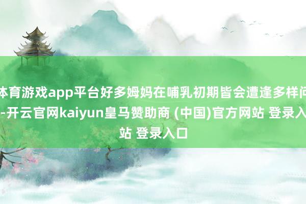 体育游戏app平台好多姆妈在哺乳初期皆会遭逢多样问题-开云官网kaiyun皇马赞助商 (中国)官方网站 登录入口