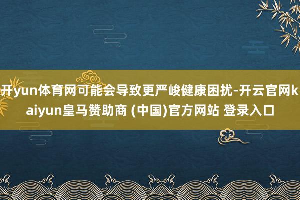 开yun体育网可能会导致更严峻健康困扰-开云官网kaiyun皇马赞助商 (中国)官方网站 登录入口