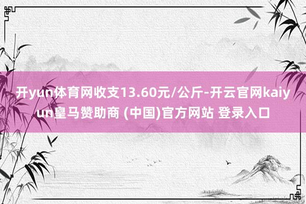 开yun体育网收支13.60元/公斤-开云官网kaiyun皇马赞助商 (中国)官方网站 登录入口