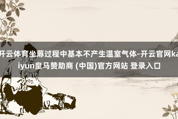 开云体育坐蓐过程中基本不产生温室气体-开云官网kaiyun皇马赞助商 (中国)官方网站 登录入口