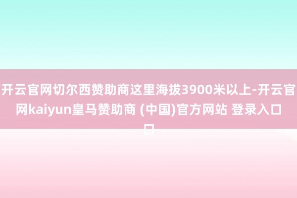 开云官网切尔西赞助商这里海拔3900米以上-开云官网kaiyun皇马赞助商 (中国)官方网站 登录入口