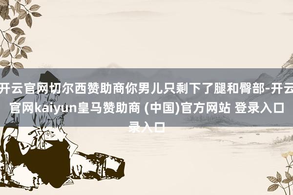 开云官网切尔西赞助商你男儿只剩下了腿和臀部-开云官网kaiyun皇马赞助商 (中国)官方网站 登录入口