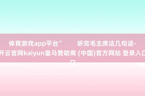 体育游戏app平台”        听完毛主席这几句话-开云官网kaiyun皇马赞助商 (中国)官方网站 登录入口