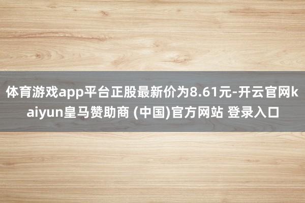 体育游戏app平台正股最新价为8.61元-开云官网kaiyun皇马赞助商 (中国)官方网站 登录入口