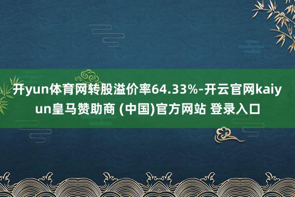 开yun体育网转股溢价率64.33%-开云官网kaiyun皇马赞助商 (中国)官方网站 登录入口